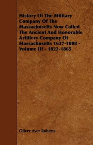 History of the Military Company of the Massachusetts Now Called the Ancient and Honorable Artillery Company of Massachusetts 1637-1888 - Volume III - de Oliver Ayer Roberts