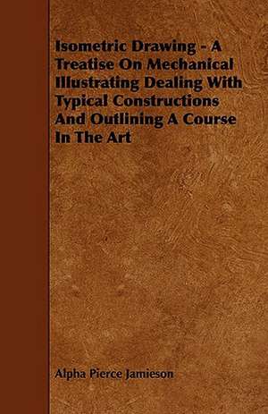 Isometric Drawing - A Treatise on Mechanical Illustrating Dealing with Typical Constructions and Outlining a Course in the Art de Alpha Pierce Jamieson