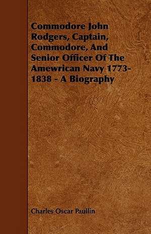 Commodore John Rodgers, Captain, Commodore, and Senior Officer of the Amewrican Navy 1773-1838 - A Biography de Charles Oscar Paullin