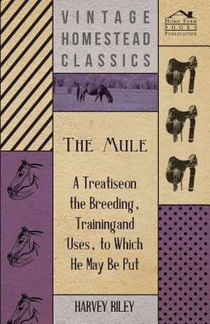 The Mule - A Treatise on the Breeding, Training and Uses, to Which He May Be Put de Harvey Riley