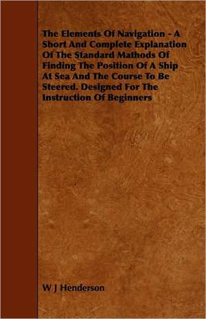 The Elements Of Navigation - A Short And Complete Explanation Of The Standard Mathods Of Finding The Position Of A Ship At Sea And The Course To Be Steered. Designed For The Instruction Of Beginners de W. J. Henderson