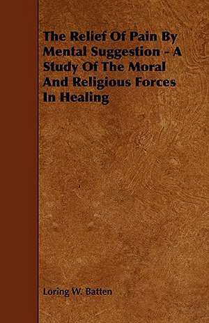 The Relief of Pain by Mental Suggestion - A Study of the Moral and Religious Forces in Healing de Loring W. Batten