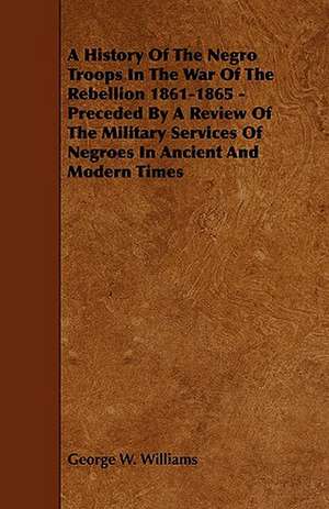 A History of the Negro Troops in the War of the Rebellion 1861-1865 - Preceded by a Review of the Military Services of Negroes in Ancient and Modern de George W. Williams