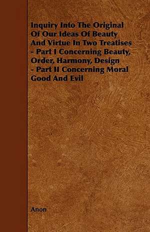 Inquiry Into the Original of Our Ideas of Beauty and Virtue in Two Treatises - Part I Concerning Beauty, Order, Harmony, Design - Part II Concerning M de Anon