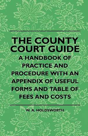 The County Court Guide - A Handbook Of Practice And Procedure With An Appendix Of Useful Forms And Table Of Fees And Costs de W. A. Holdsworth