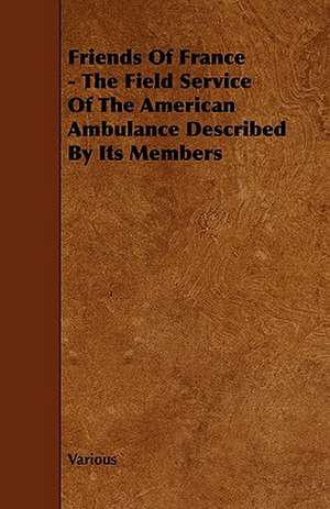 Friends of France - The Field Service of the American Ambulance Described by Its Members de Various