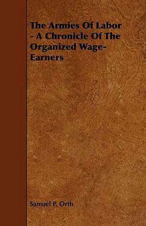 The Armies of Labor - A Chronicle of the Organized Wage-Earners de Samuel P. Orth