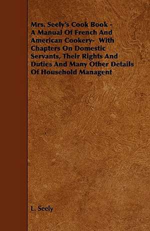 Mrs. Seely's Cook Book - A Manual of French and American Cookery- With Chapters on Domestic Servants, Their Rights and Duties and Many Other Details o de L. Seely