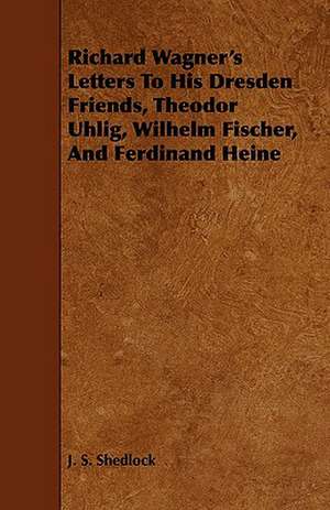 Richard Wagner's Letters to His Dresden Friends, Theodor Uhlig, Wilhelm Fischer, and Ferdinand Heine de J. S. Shedlock