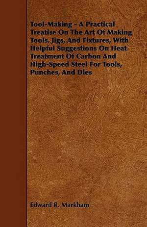 Tool-Making - A Practical Treatise on the Art of Making Tools, Jigs, and Fixtures, with Helpful Suggestions on Heat Treatment of Carbon and High-Speed de Edward R. Markham