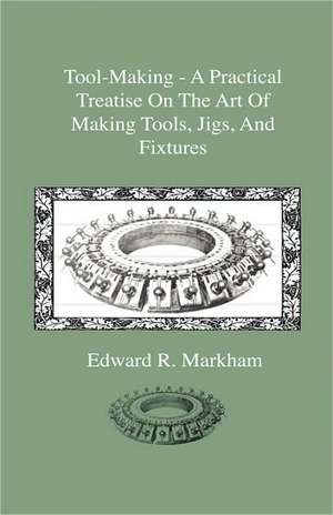 Tool-Making - A Practical Treatise On The Art Of Making Tools, Jigs, And Fixtures, With Helpful Suggestions On Heat Treatment Of Carbon And High-Speed Steel For Tools, Punches, And Dies de Edward R. Markham