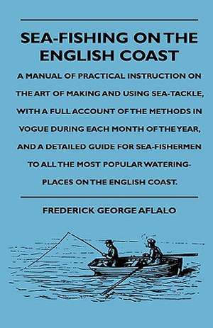 Sea-Fishing On The English Coast - A Manual Of Practical Instruction On The Art Of Making And Using Sea-Tackle, With A Full Account Of The Methods In Vogue During Each Month Of The Year, And A Detailed Guide For Sea-Fishermen To All The Most Popular Water de Frederick George Aflalo