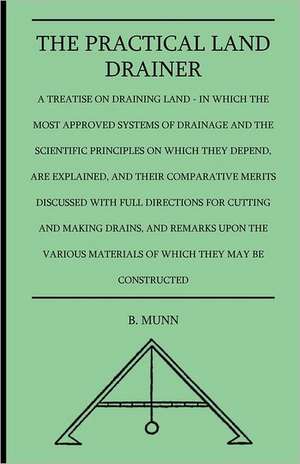 The Practical Land Drainer - A Treatise On Draining Land - In Which The Most Approved Systems Of Drainage And The Scientific Principles On Which They Depend, Are Explained, And Their Comparative Merits Discussed With Full Directions For Cutting And Making de B. Munn