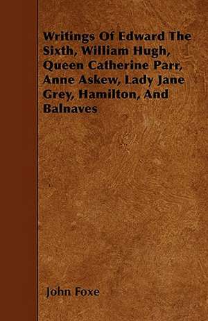 Writings Of Edward The Sixth, William Hugh, Queen Catherine Parr, Anne Askew, Lady Jane Grey, Hamilton, And Balnaves de John Foxe