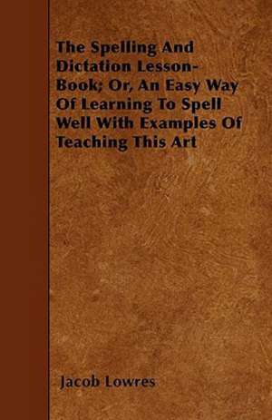 The Spelling and Dictation Lesson-Book; Or, an Easy Way of Learning to Spell Well with Examples of Teaching This Art de Jacob Lowres