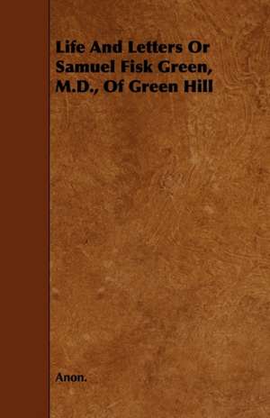 Life and Letters or Samuel Fisk Green, M.D., of Green Hill de Anon