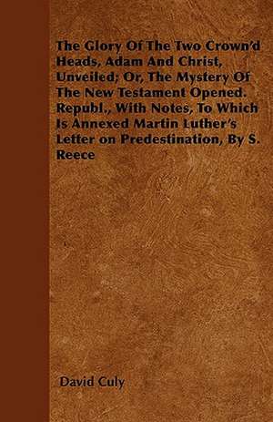 The Glory Of The Two Crown'd Heads, Adam And Christ, Unveiled; Or, The Mystery Of The New Testament Opened. Republ., With Notes, To Which Is Annexed Martin Luther's Letter on Predestination, By S. Reece de David Culy