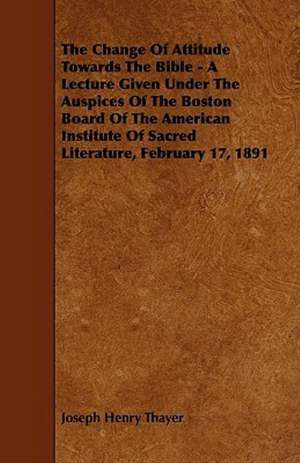 The Change Of Attitude Towards The Bible - A Lecture Given Under The Auspices Of The Boston Board Of The American Institute Of Sacred Literature, February 17, 1891 de Joseph Henry Thayer