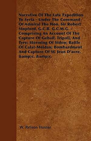 Narrative Of The Late Expedition To Syria - Under The Command Of Admiral The Hon. Sir Robert Stopford, G.C.B. G.C.M.G. - Comprising An Account Of The Capture Of Gebail, Tripoli, And Tyre; Storming Of Sidon; Battle Of Calat-Meidan; Bombardment And Capture de W. Patison Hunter