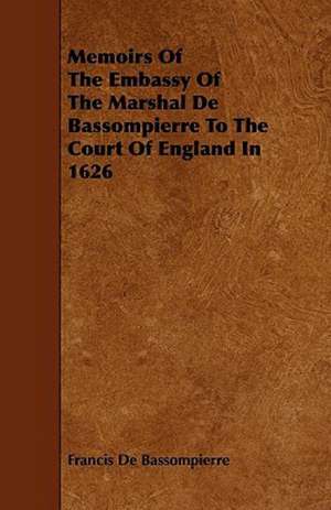 Memoirs of the Embassy of the Marshal de Bassompierre to the Court of England in 1626 de Francois De Bassompierre