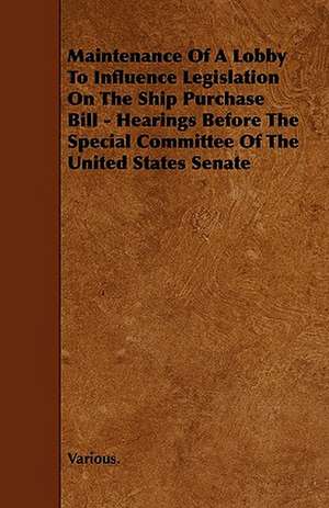 Maintenance of a Lobby to Influence Legislation on the Ship Purchase Bill - Hearings Before the Special Committee of the United States Senate de various