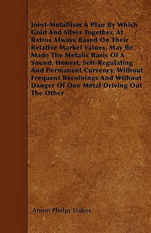 Joint-Metallism A Plan By Which Gold And Silver Together, At Ratios Always Based On Their Relative Market Values, May Be Made The Metalic Basis Of A Sound, Honest, Self-Regulating And Permanent Currency, Without Frequent Recoinings And Without Danger Of O de Anson Phelps Stokes