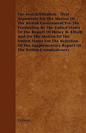 Fur-Seal Arbitration - Oral Arguments on the Motion of the British Government for the Production by the United States of the Report of Henry W. Elliot de various