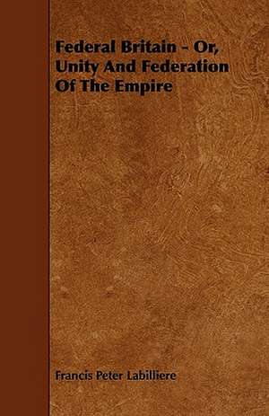 Federal Britain - Or, Unity And Federation Of The Empire de Francis Peter Labilliere