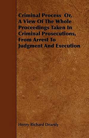 Criminal Process Or, A View Of The Whole Proceedings Taken In Criminal Prosecutions, From Arrest To Judgment And Execution de Henry Richard Dearsly