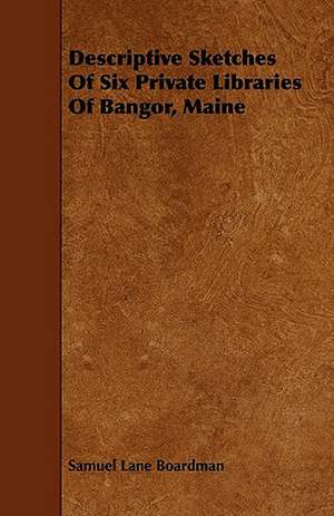 Descriptive Sketches Of Six Private Libraries Of Bangor, Maine de Samuel Lane Boardman