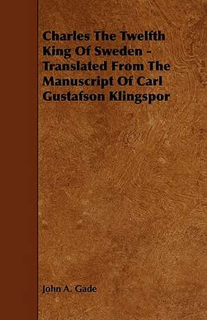 Charles The Twelfth King Of Sweden - Translated From The Manuscript Of Carl Gustafson Klingspor de John A. Gade