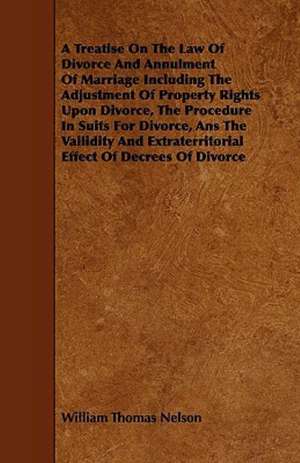 A Treatise On The Law Of Divorce And Annulment Of Marriage Including The Adjustment Of Property Rights Upon Divorce, The Procedure In Suits For Divorce, Ans The Vailidity And Extraterritorial Effect Of Decrees Of Divorce de William Thomas Nelson