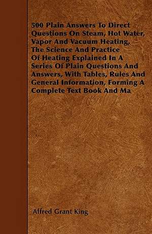 500 Plain Answers To Direct Questions On Steam, Hot Water, Vapor And Vacuum Heating, The Science And Practice Of Heating Explained In A Series Of Plain Questions And Answers, With Tables, Rules And General Information, Forming A Complete Text Book And Ma de Alfred Grant King