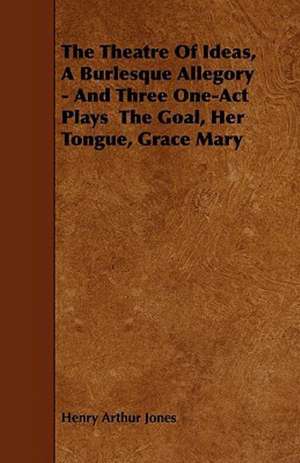 The Theatre Of Ideas, A Burlesque Allegory - And Three One-Act Plays The Goal, Her Tongue, Grace Mary de Henry Arthur Jones