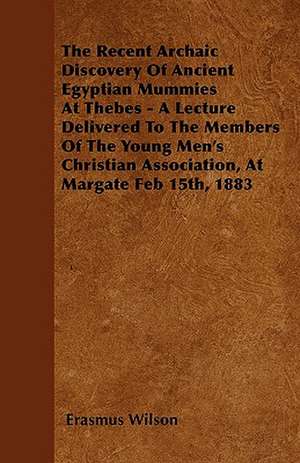 The Recent Archaic Discovery Of Ancient Egyptian Mummies At Thebes - A Lecture Delivered To The Members Of The Young Men's Christian Association, At Margate Feb 15th, 1883 de Erasmus Wilson