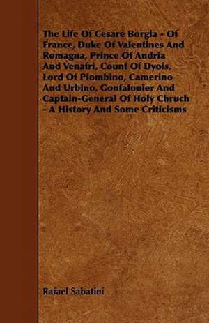 The Life Of Cesare Borgia - Of France, Duke Of Valentines And Romagna, Prince Of Andria And Venafri, Count Of Dyois, Lord Of Piombino, Camerino And Urbino, Gonfalonier And Captain-General Of Holy Chruch - A History And Some Criticisms de Rafael Sabatini