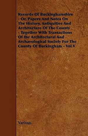 Records of Buckinghamshire - Or, Papers and Notes on the History, Antiquities and Architecture of the County - Together with Transactions of the Archi de Various