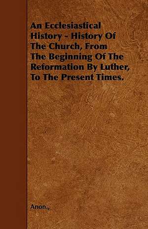 An Ecclesiastical History - History Of The Church, From The Beginning Of The Reformation By Luther, To The Present Times. de Anon