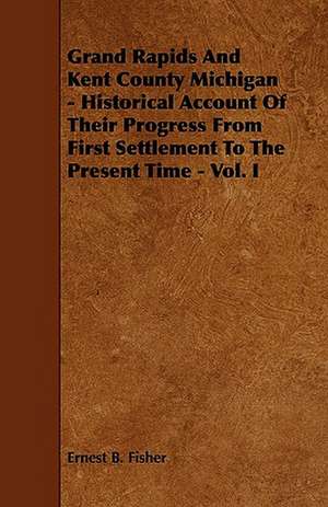 Grand Rapids And Kent County Michigan - Historical Account Of Their Progress From First Settlement To The Present Time - Vol. I de Ernest B. Fisher