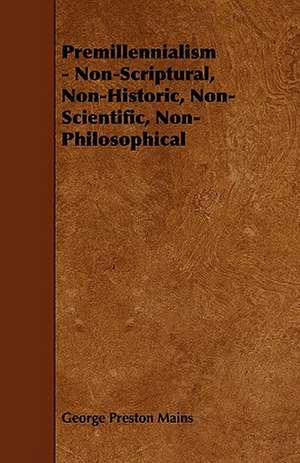 Premillennialism - Non-Scriptural, Non-Historic, Non-Scientific, Non-Philosophical de George Preston Mains