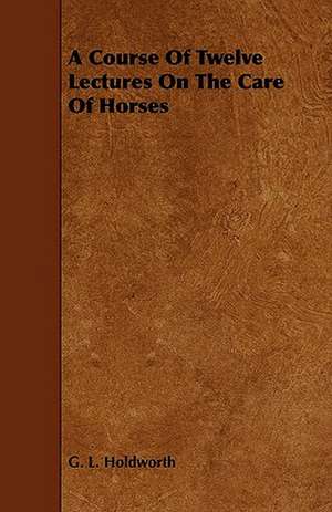 A Course of Twelve Lectures on the Care of Horses de G. L. Holdworth