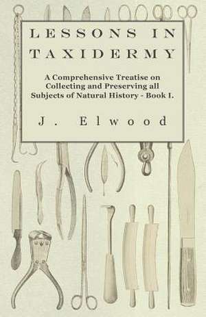 Lessons in Taxidermy - A Comprehensive Treatise on Collecting and Preserving All Subjects of Natural History - Book I. de J. Elwood