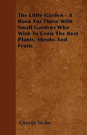 The Little Garden - A Book For Those With Small Gardens Who Wish To Grow The Best Plants, Shrubs And Fruits de George Taylor