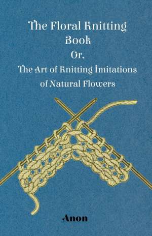 The Floral Knitting Book - Or, The Art of Knitting Imitations of Natural Flowers de Anon