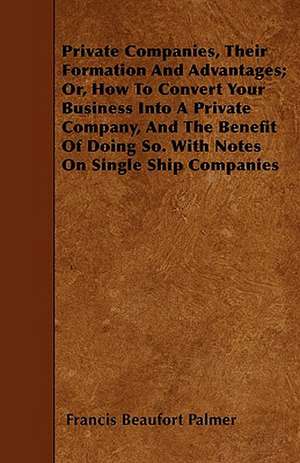 Private Companies, Their Formation And Advantages; Or, How To Convert Your Business Into A Private Company, And The Benefit Of Doing So. With Notes On Single Ship Companies de Francis Beaufort Palmer