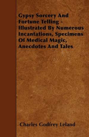 Gypsy Sorcery and Fortune Telling - Illustrated by Numerous Incantations, Specimens of Medical Magic, Anecdotes and Tales de Charles Godfrey Leland