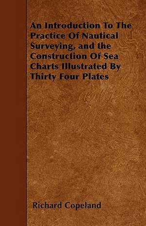 An Introduction To The Practice Of Nautical Surveying, and the Construction Of Sea Charts Illustrated By Thirty Four Plates de Richard Copeland