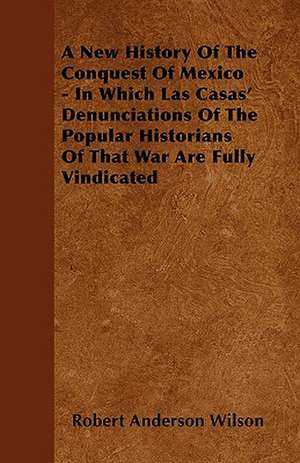 A New History Of The Conquest Of Mexico - In Which Las Casas' Denunciations Of The Popular Historians Of That War Are Fully Vindicated de Robert Anderson Wilson