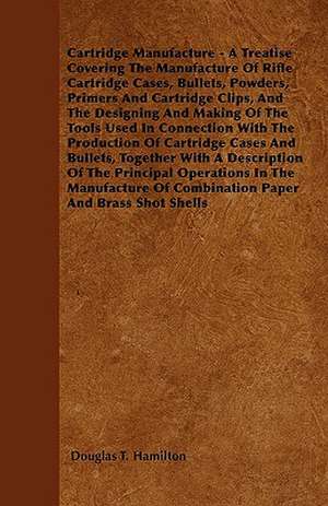 Cartridge Manufacture - A Treatise Covering the Manufacture of Rifle Cartridge Cases, Bullets, Powders, Primers and Cartridge Clips, and the Designing de Douglas T. Hamilton