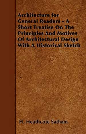 Architecture for General Readers - A Short Treatise On The Principles And Motives Of Architectural Design With A Historical Sketch de H. Heathcote Satham